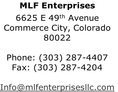 MLF Enterprises
6625 E 49th Avenue
Commerce City, Colorado
80022

Phone: (303) 287-4407
Fax: (303) 287-4204

Info@mlfenterprisesllc.com
