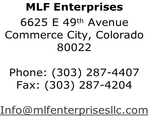 MLF Enterprises
6625 E 49th Avenue
Commerce City, Colorado
80022

Phone: (303) 287-4407
Fax: (303) 287-4204

Info@mlfenterprisesllc.com
